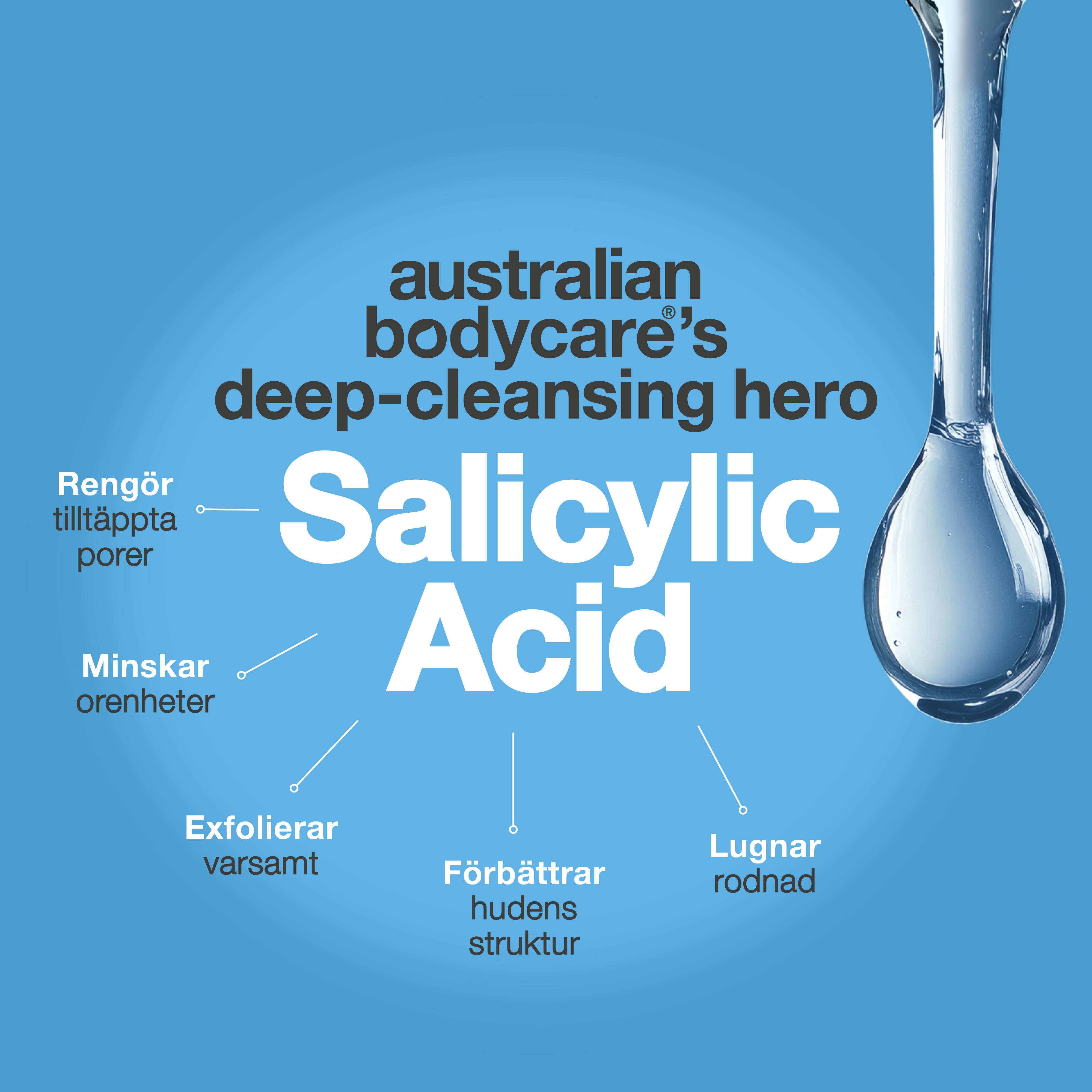 Australian Bodycare salicylsyra lyfts fram som en djuprengörande ingrediens som hjälper till att rengöra tilltäppta porer, minska orenheter, exfoliera skonsamt, lugna rodnad och förbättra hudens struktur.